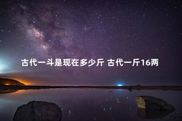 古代一斗是现在多少斤 古代一斤16两是500克吗